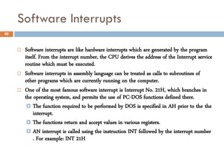 Software Interrupts
40



        Software interrupts are like hardware interrupts which are generated by the program
         itself. From the interrupt number, the CPU derives the address of the Interrupt service
         routine which must be executed.
        Software interrupts in assembly language can be treated as calls to subroutines of
         other programs which are currently running on the computer.
        One of the most famous software interrupt is Interrupt No. 21H, which branches in
         the operating system, and permits the use of PC-DOS functions defined there.
           The function required to be performed by DOS is specified in AH prior to the the
             interrupt.
           The functions return and accept values in various registers.
           AN interrupt is called using the instruction INT followed by the interrupt number
             . For example: INT 21H
 