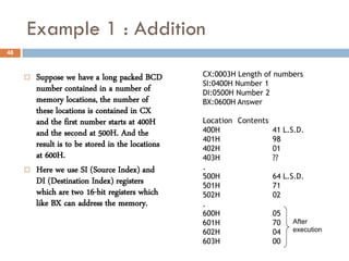 Example 1 : Addition
48



        Suppose we have a long packed BCD         CX:0003H Length of numbers
                                                   SI:0400H Number 1
         number contained in a number of           DI:0500H Number 2
         memory locations, the number of           BX:0600H Answer
         these locations is contained in CX
         and the first number starts at 400H       Location Contents
         and the second at 500H. And the           400H              41 L.S.D.
                                                   401H              98
         result is to be stored in the locations   402H              01
         at 600H.                                  403H              ??
        Here we use SI (Source Index) and         .
                                                   500H              64 L.S.D.
         DI (Destination Index) registers          501H              71
         which are two 16-bit registers which      502H              02
         like BX can address the memory.           .
                                                   600H              05
                                                   601H              70    After
                                                   602H              04    execution
                                                   603H              00
 