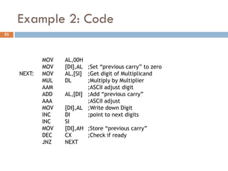Example 2: Code
53




             MOV   AL,00H
             MOV   [DI],AL ;Set “previous carry” to zero
     NEXT:   MOV   AL,[SI] ;Get digit of Multiplicand
             MUL   DL      ;Multiply by Multiplier
             AAM           ;ASCII adjust digit
             ADD   AL,[DI] ;Add “previous carry”
             AAA           ;ASCII adjust
             MOV   [DI],AL ;Write down Digit
             INC   DI      ;point to next digits
             INC   SI
             MOV   [DI],AH ;Store “previous carry”
             DEC   CX      ;Check if ready
             JNZ   NEXT
 