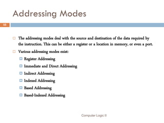 Addressing Modes
55



        The addressing modes deal with the source and destination of the data required by
         the instruction. This can be either a register or a location in memory, or even a port.
        Various addressing modes exist:
           Register Addressing
           Immediate and Direct Addressing
           Indirect Addressing
           Indexed Addressing
           Based Addressing
           Based-Indexed Addressing




                                                 Computer Logic II
 