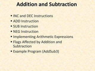 Addition and Subtraction
 INC and DEC Instructions
 ADD Instruction
 SUB Instruction
 NEG Instruction
 Implementing Arithmetic Expressions
 Flags Affected by Addition and
Subtraction
 Example Program (AddSub3)
 