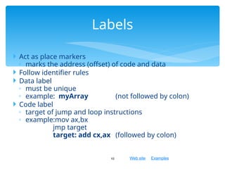 Web site Examples
 Act as place markers
◦ marks the address (offset) of code and data
 Follow identifier rules
 Data label
◦ must be unique
◦ example: myArray (not followed by colon)
 Code label
◦ target of jump and loop instructions
◦ example:mov ax,bx
jmp target
target: add cx,ax (followed by colon)
10
Labels
 