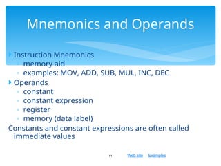 Web site Examples
 Instruction Mnemonics
◦ memory aid
◦ examples: MOV, ADD, SUB, MUL, INC, DEC
 Operands
◦ constant
◦ constant expression
◦ register
◦ memory (data label)
Constants and constant expressions are often called
immediate values
11
Mnemonics and Operands
 