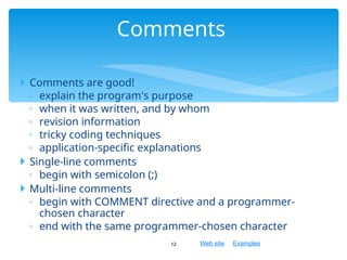 Web site Examples
 Comments are good!
◦ explain the program's purpose
◦ when it was written, and by whom
◦ revision information
◦ tricky coding techniques
◦ application-specific explanations
 Single-line comments
◦ begin with semicolon (;)
 Multi-line comments
◦ begin with COMMENT directive and a programmer-
chosen character
◦ end with the same programmer-chosen character
12
Comments
 