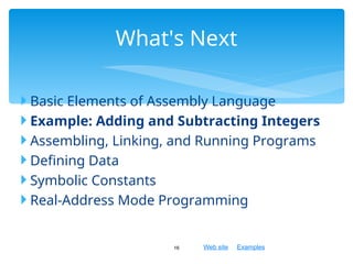 Web site Examples
 Basic Elements of Assembly Language
 Example: Adding and Subtracting Integers
 Assembling, Linking, and Running Programs
 Defining Data
 Symbolic Constants
 Real-Address Mode Programming
16
What's Next
 