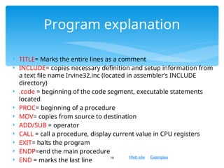 Web site Examples
Program explanation
18
 TITLE= Marks the entire lines as a comment
 INCLUDE= copies necessary definition and setup information from
a text file name Irvine32.inc (located in assembler’s INCLUDE
directory)
 .code = beginning of the code segment, executable statements
located
 PROC= beginning of a procedure
 MOV= copies from source to destination
 ADD/SUB = operator
 CALL = call a procedure, display current value in CPU registers
 EXIT= halts the program
 ENDP=end the main procedure
 END = marks the last line
 