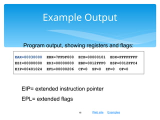 Web site Examples
Example Output
19
Program output, showing registers and flags:
EAX=00030000 EBX=7FFDF000 ECX=00000101 EDX=FFFFFFFF
ESI=00000000 EDI=00000000 EBP=0012FFF0 ESP=0012FFC4
EIP=00401024 EFL=00000206 CF=0 SF=0 ZF=0 OF=0
EIP= extended instruction pointer
EPL= extended flags
 