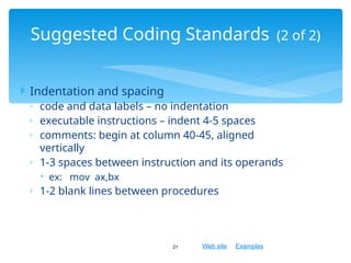 Web site Examples
 Indentation and spacing
◦ code and data labels – no indentation
◦ executable instructions – indent 4-5 spaces
◦ comments: begin at column 40-45, aligned
vertically
◦ 1-3 spaces between instruction and its operands
 ex: mov ax,bx
◦ 1-2 blank lines between procedures
21
Suggested Coding Standards (2 of 2)
 
