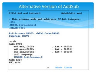 Web site Examples
Alternative Version of AddSub
22
TITLE Add and Subtract (AddSubAlt.asm)
; This program adds and subtracts 32-bit integers.
.386
.MODEL flat,stdcall
.STACK 4096
ExitProcess PROTO, dwExitCode:DWORD
DumpRegs PROTO
.code
main PROC
mov eax,10000h ; EAX = 10000h
add eax,40000h ; EAX = 50000h
sub eax,20000h ; EAX = 30000h
call DumpRegs
INVOKE ExitProcess,0
main ENDP
END main
 