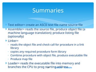 Web site Examples
 Text editor= create an ASCII text file name source file
 Assembler= reads the source file, produce object file (a
machine language translation); produce listing file
(optionally)
 Linker=
◦ reads the object file and check call for procedure in a link
library
◦ copies any required procedure form library
◦ Combine procedure with object file, produce executable file
◦ Produce map file
 Loader= reads the executable file into memory and
branches the CPU to prog starting address
28
Summaries
 
