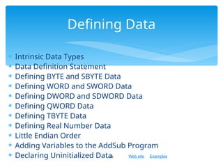 Web site Examples
 Intrinsic Data Types
 Data Definition Statement
 Defining BYTE and SBYTE Data
 Defining WORD and SWORD Data
 Defining DWORD and SDWORD Data
 Defining QWORD Data
 Defining TBYTE Data
 Defining Real Number Data
 Little Endian Order
 Adding Variables to the AddSub Program
 Declaring Uninitialized Data
32
Defining Data
 