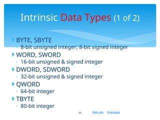 Web site Examples
 BYTE, SBYTE
◦ 8-bit unsigned integer; 8-bit signed integer
 WORD, SWORD
◦ 16-bit unsigned & signed integer
 DWORD, SDWORD
◦ 32-bit unsigned & signed integer
 QWORD
◦ 64-bit integer
 TBYTE
◦ 80-bit integer
33
Intrinsic Data Types (1 of 2)
 