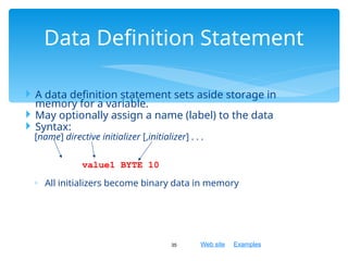 Web site Examples
 A data definition statement sets aside storage in
memory for a variable.
 May optionally assign a name (label) to the data
 Syntax:
[name] directive initializer [,initializer] . . .
value1 BYTE 10
◦ All initializers become binary data in memory
35
Data Definition Statement
 