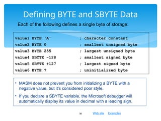 Web site Examples
Defining BYTE and SBYTE Data
36
value1 BYTE 'A' ; character constant
value2 BYTE 0 ; smallest unsigned byte
value3 BYTE 255 ; largest unsigned byte
value4 SBYTE -128 ; smallest signed byte
value5 SBYTE +127 ; largest signed byte
value6 BYTE ? ; uninitialized byte
Each of the following defines a single byte of storage:
• MASM does not prevent you from initializing a BYTE with a
negative value, but it's considered poor style.
• If you declare a SBYTE variable, the Microsoft debugger will
automatically display its value in decimal with a leading sign.
 