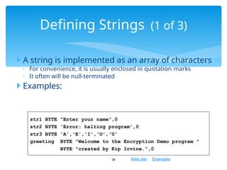 Web site Examples
 A string is implemented as an array of characters
◦ For convenience, it is usually enclosed in quotation marks
◦ It often will be null-terminated
 Examples:
38
Defining Strings (1 of 3)
str1 BYTE "Enter your name",0
str2 BYTE 'Error: halting program',0
str3 BYTE 'A','E','I','O','U'
greeting BYTE "Welcome to the Encryption Demo program "
BYTE "created by Kip Irvine.",0
 