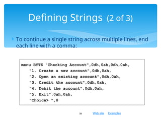 Web site Examples
 To continue a single string across multiple lines, end
each line with a comma:
39
Defining Strings (2 of 3)
menu BYTE "Checking Account",0dh,0ah,0dh,0ah,
"1. Create a new account",0dh,0ah,
"2. Open an existing account",0dh,0ah,
"3. Credit the account",0dh,0ah,
"4. Debit the account",0dh,0ah,
"5. Exit",0ah,0ah,
"Choice> ",0
 
