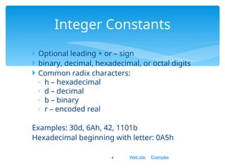 Web site Examples
 Optional leading + or – sign
 binary, decimal, hexadecimal, or octal digits
 Common radix characters:
◦ h – hexadecimal
◦ d – decimal
◦ b – binary
◦ r – encoded real
Examples: 30d, 6Ah, 42, 1101b
Hexadecimal beginning with letter: 0A5h
4
Integer Constants
 