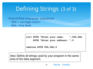 Web site Examples
 End-of-line character sequence:
◦ 0Dh = carriage return
◦ 0Ah = line feed
40
Defining Strings (3 of 3)
str1 BYTE "Enter your name: ",0Dh,0Ah
BYTE "Enter your address: ",0
newLine BYTE 0Dh,0Ah,0
Idea: Define all strings used by your program in the same
area of the data segment.
 