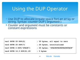 Web site Examples
 Use DUP to allocate (create space for) an array or
string. Syntax: counter DUP ( argument )
 Counter and argument must be constants or
constant expressions
41
Using the DUP Operator
var1 BYTE 20 DUP(0) ; 20 bytes, all equal to zero
var2 BYTE 20 DUP(?) ; 20 bytes, uninitialized
var3 BYTE 4 DUP("STACK") ; 20 bytes: "STACKSTACKSTACKSTACK"
var4 BYTE 10,3 DUP(0),20 ; 5 bytes
 