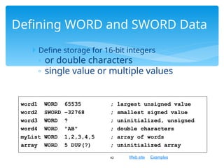 Web site Examples
 Define storage for 16-bit integers
◦ or double characters
◦ single value or multiple values
42
Defining WORD and SWORD Data
word1 WORD 65535 ; largest unsigned value
word2 SWORD –32768 ; smallest signed value
word3 WORD ? ; uninitialized, unsigned
word4 WORD "AB" ; double characters
myList WORD 1,2,3,4,5 ; array of words
array WORD 5 DUP(?) ; uninitialized array
 
