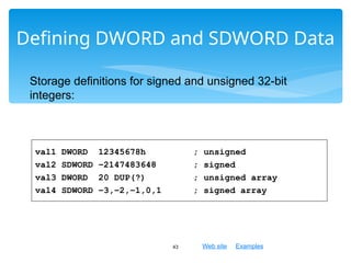 Web site Examples
Defining DWORD and SDWORD Data
43
val1 DWORD 12345678h ; unsigned
val2 SDWORD –2147483648 ; signed
val3 DWORD 20 DUP(?) ; unsigned array
val4 SDWORD –3,–2,–1,0,1 ; signed array
Storage definitions for signed and unsigned 32-bit
integers:
 