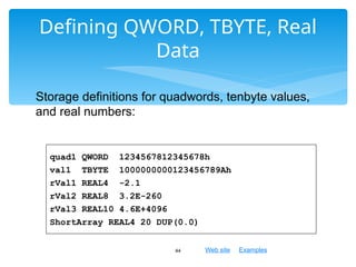 Web site Examples
Defining QWORD, TBYTE, Real
Data
44
quad1 QWORD 1234567812345678h
val1 TBYTE 1000000000123456789Ah
rVal1 REAL4 -2.1
rVal2 REAL8 3.2E-260
rVal3 REAL10 4.6E+4096
ShortArray REAL4 20 DUP(0.0)
Storage definitions for quadwords, tenbyte values,
and real numbers:
 