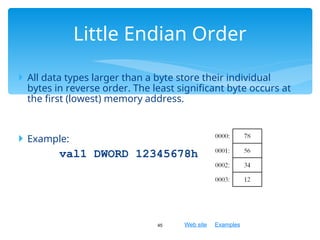 Web site Examples
 All data types larger than a byte store their individual
bytes in reverse order. The least significant byte occurs at
the first (lowest) memory address.
 Example:
val1 DWORD 12345678h
45
Little Endian Order
 