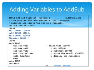 Web site Examples
Adding Variables to AddSub
46
TITLE Add and Subtract, Version 2 (AddSub2.asm)
; This program adds and subtracts 32-bit unsigned
; integers and stores the sum in a variable.
INCLUDE Irvine32.inc
.data
val1 DWORD 10000h
val2 DWORD 40000h
val3 DWORD 20000h
finalVal DWORD ?
.code
main PROC
mov eax,val1 ; start with 10000h
add eax,val2 ; add 40000h
sub eax,val3 ; subtract 20000h
mov finalVal,eax ; store the result (30000h)
call DumpRegs ; display the registers
exit
main ENDP
END main
 