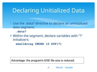 Web site Examples
 Use the .data? directive to declare an unintialized
data segment:
.data?
 Within the segment, declare variables with "?"
initializers:
smallArray DWORD 10 DUP(?)
47
Declaring Unitialized Data
Advantage: the program's EXE file size is reduced.
 