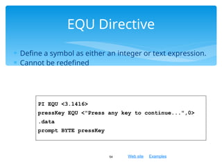 Web site Examples
 Define a symbol as either an integer or text expression.
 Cannot be redefined
54
EQU Directive
PI EQU <3.1416>
pressKey EQU <"Press any key to continue...",0>
.data
prompt BYTE pressKey
 