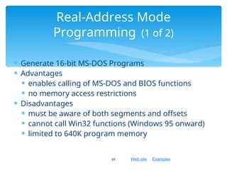 Web site Examples
 Generate 16-bit MS-DOS Programs
 Advantages
 enables calling of MS-DOS and BIOS functions
 no memory access restrictions
 Disadvantages
 must be aware of both segments and offsets
 cannot call Win32 functions (Windows 95 onward)
 limited to 640K program memory
57
Real-Address Mode
Programming (1 of 2)
 