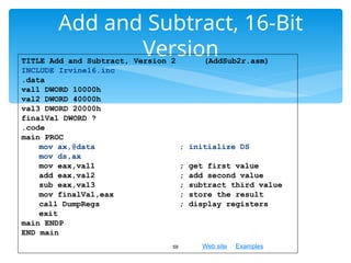 Web site Examples
Add and Subtract, 16-Bit
Version
59
TITLE Add and Subtract, Version 2 (AddSub2r.asm)
INCLUDE Irvine16.inc
.data
val1 DWORD 10000h
val2 DWORD 40000h
val3 DWORD 20000h
finalVal DWORD ?
.code
main PROC
mov ax,@data ; initialize DS
mov ds,ax
mov eax,val1 ; get first value
add eax,val2 ; add second value
sub eax,val3 ; subtract third value
mov finalVal,eax ; store the result
call DumpRegs ; display registers
exit
main ENDP
END main
 