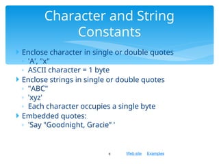 Web site Examples
 Enclose character in single or double quotes
◦ 'A', "x"
◦ ASCII character = 1 byte
 Enclose strings in single or double quotes
◦ "ABC"
◦ 'xyz'
◦ Each character occupies a single byte
 Embedded quotes:
◦ 'Say "Goodnight, Gracie” '
6
Character and String
Constants
 