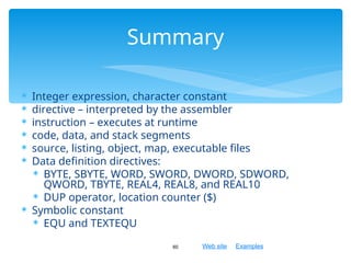 Web site Examples
 Integer expression, character constant
 directive – interpreted by the assembler
 instruction – executes at runtime
 code, data, and stack segments
 source, listing, object, map, executable files
 Data definition directives:
 BYTE, SBYTE, WORD, SWORD, DWORD, SDWORD,
QWORD, TBYTE, REAL4, REAL8, and REAL10
 DUP operator, location counter ($)
 Symbolic constant
 EQU and TEXTEQU
60
Summary
 