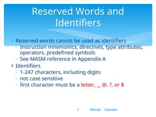 Web site Examples
 Reserved words cannot be used as identifiers
◦ Instruction mnemonics, directives, type attributes,
operators, predefined symbols
◦ See MASM reference in Appendix A
 Identifiers
◦ 1-247 characters, including digits
◦ not case sensitive
◦ first character must be a letter, _, @, ?, or $
7
Reserved Words and
Identifiers
 