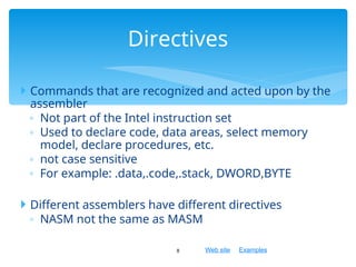 Web site Examples
 Commands that are recognized and acted upon by the
assembler
◦ Not part of the Intel instruction set
◦ Used to declare code, data areas, select memory
model, declare procedures, etc.
◦ not case sensitive
◦ For example: .data,.code,.stack, DWORD,BYTE
 Different assemblers have different directives
◦ NASM not the same as MASM
8
Directives
 