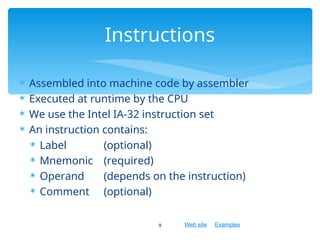 Web site Examples
 Assembled into machine code by assembler
 Executed at runtime by the CPU
 We use the Intel IA-32 instruction set
 An instruction contains:
 Label (optional)
 Mnemonic (required)
 Operand (depends on the instruction)
 Comment (optional)
9
Instructions
 