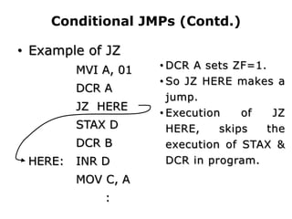 Conditional JMPs (Contd.)
• Example of JZ
MVI A, 01
DCR A
JZ HERE
STAX D
DCR B
HERE: INR D
MOV C, A
:
• DCR A sets ZF=1.
• So JZ HERE makes a
jump.
• Execution of JZ
HERE, skips the
execution of STAX &
DCR in program.
 