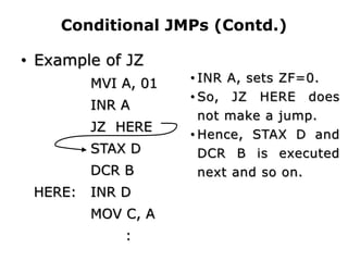 Conditional JMPs (Contd.)
• Example of JZ
MVI A, 01
INR A
JZ HERE
STAX D
DCR B
HERE: INR D
MOV C, A
:
• INR A, sets ZF=0.
• So, JZ HERE does
not make a jump.
• Hence, STAX D and
DCR B is executed
next and so on.
 