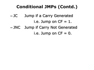 Conditional JMPs (Contd.)
– JC Jump if a Carry Generated
i.e. Jump on CF = 1.
– JNC Jump if Carry Not Generated
i.e. Jump on CF = 0.
 