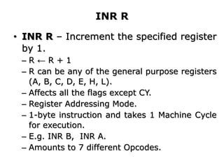 INR R
• INR R – Increment the specified register
by 1.
– R ← R + 1
– R can be any of the general purpose registers
(A, B, C, D, E, H, L).
– Affects all the flags except CY.
– Register Addressing Mode.
– 1-byte instruction and takes 1 Machine Cycle
for execution.
– E.g. INR B, INR A.
– Amounts to 7 different Opcodes.
 