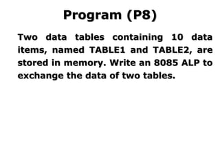 Two data tables containing 10 data
items, named TABLE1 and TABLE2, are
stored in memory. Write an 8085 ALP to
exchange the data of two tables.
Program (P8)
 