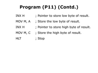 Program (P11) (Contd.)
INX H ; Pointer to store low byte of result.
MOV M, A ; Store the low byte of result.
INX H ; Pointer to store high byte of result.
MOV M, C ; Store the high byte of result.
HLT ; Stop
 