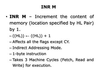 INR M
• INR M – Increment the content of
memory (location specified by HL Pair)
by 1.
– ((HL)) ← ((HL)) + 1
– Affects all the flags except CY.
– Indirect Addressing Mode.
– 1-byte instruction
– Takes 3 Machine Cycles (Fetch, Read and
Write) for execution.
 