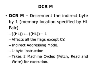 DCR M
• DCR M – Decrement the indirect byte
by 1 (memory location specified by HL
Pair).
– ((HL)) ← ((HL)) – 1
– Affects all the flags except CY.
– Indirect Addressing Mode.
– 1-byte instruction
– Takes 3 Machine Cycles (Fetch, Read and
Write) for execution.
 