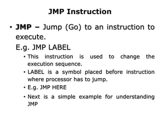 JMP Instruction
• JMP – Jump (Go) to an instruction to
execute.
E.g. JMP LABEL
• This instruction is used to change the
execution sequence.
• LABEL is a symbol placed before instruction
where processor has to jump.
• E.g. JMP HERE
• Next is a simple example for understanding
JMP
 