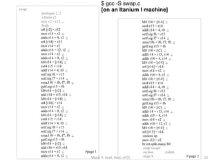 swap: .prologue 2, 2 .vframe r2 mov r2 = r12  ;; .body st8 [r2] = r32 mov r14 = r2  ;; adds r14 = 8, r2  ;; st4 [r14] = r33 mov r14 = r2 adds r16 = 12, r2  ;; mov r14 = r2  ;; adds r14 = 8, r2  ;; ld4 r14 = [r14]  ;; sxt4 r15 = r14 addl r14 = 4, r0  ;; setf.sig f6 = r15 setf.sig f7 = r14  ;; xma.l f6 = f6, f7, f0  ;; getf.sig r15 = f6 ld8 r14 = [r2]  ;; add r14 = r15, r14  ;; ld4 r14 = [r14]  ;; st4 [r16] = r14 mov r14 = r2  ;; adds r14 = 8, r2  ;; ld4 r14 = [r14]  ;; sxt4 r15 = r14 addl r14 = 4, r0  ;; setf.sig f6 = r15 setf.sig f7 = r14  ;; xma.l f6 = f6, f7, f0  ;; getf.sig r15 = f6 ld8 r14 = [r2]  ;; add r16 = r15, r14 mov r14 = r2  ;; #page 1 adds r14 = 8, r2  ;; $ gcc -S swap.c [on an Itanium I machine] ld4 r14 = [r14]  ;; sxt4 r15 = r14 addl r14 = 4, r0  ;; setf.sig f6 = r15 setf.sig f7 = r14  ;; xma.l f6 = f6, f7, f0  ;; getf.sig r15 = f6 ld8 r14 = [r2]  ;; add r14 = r15, r14  ;; adds r14 = 4, r14  ;; ld4 r14 = [r14]  ;; st4 [r16] = r14 mov r14 = r2  ;; adds r14 = 8, r2  ;; ld4 r14 = [r14]  ;; sxt4 r15 = r14 addl r14 = 4, r0  ;; setf.sig f6 = r15 setf.sig f7 = r14  ;; xma.l f6 = f6, f7, f0  ;; getf.sig r15 = f6 ld8 r14 = [r2]  ;; add r14 = r15, r14  ;; adds r15 = 4, r14 mov r14 = r2  ;; adds r14 = 12, r2  ;; ld4 r14 = [r14]  ;; st4 [r15] = r14 .restore sp mov r12 = r2 br.ret.sptk.many b0 .endp swap# .section .rodata .align 8 # page 2 Motaz K. Saad, Dept. of CS 