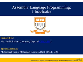 Assembly Language Programming:
1. Introduction
Prepared by:
Md. Jahidul Islam (Lecturer, Dept. of CSE, UIU.)
Special Thanks to:
Muhammad Tasnim Mohiuddin (Lecturer, Dept. of CSE, UIU.)
April 2015.
Department of Computer Science & Engineering (CSE), United International University (UIU).
 