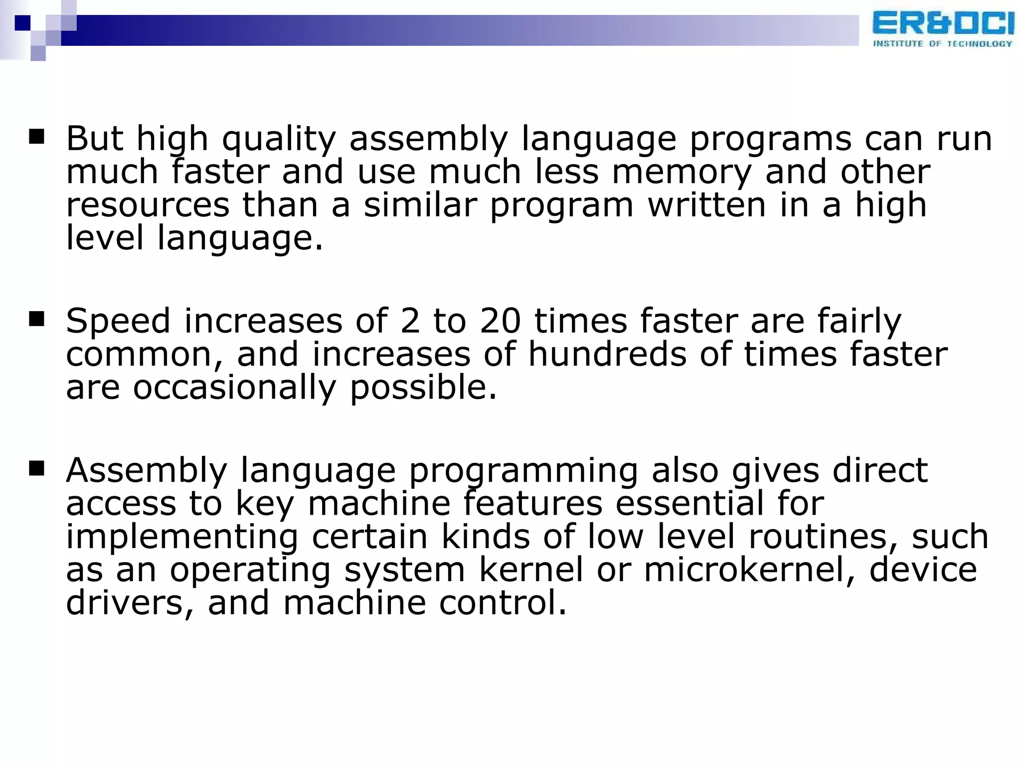 But high quality assembly language programs can run much faster and use much less memory and other resources than a similar program written in a high level language.  Speed increases of 2 to 20 times faster are fairly common, and increases of hundreds of times faster are occasionally possible.  Assembly language programming also gives direct access to key machine features essential for implementing certain kinds of low level routines, such as an operating system kernel or microkernel, device drivers, and machine control.  