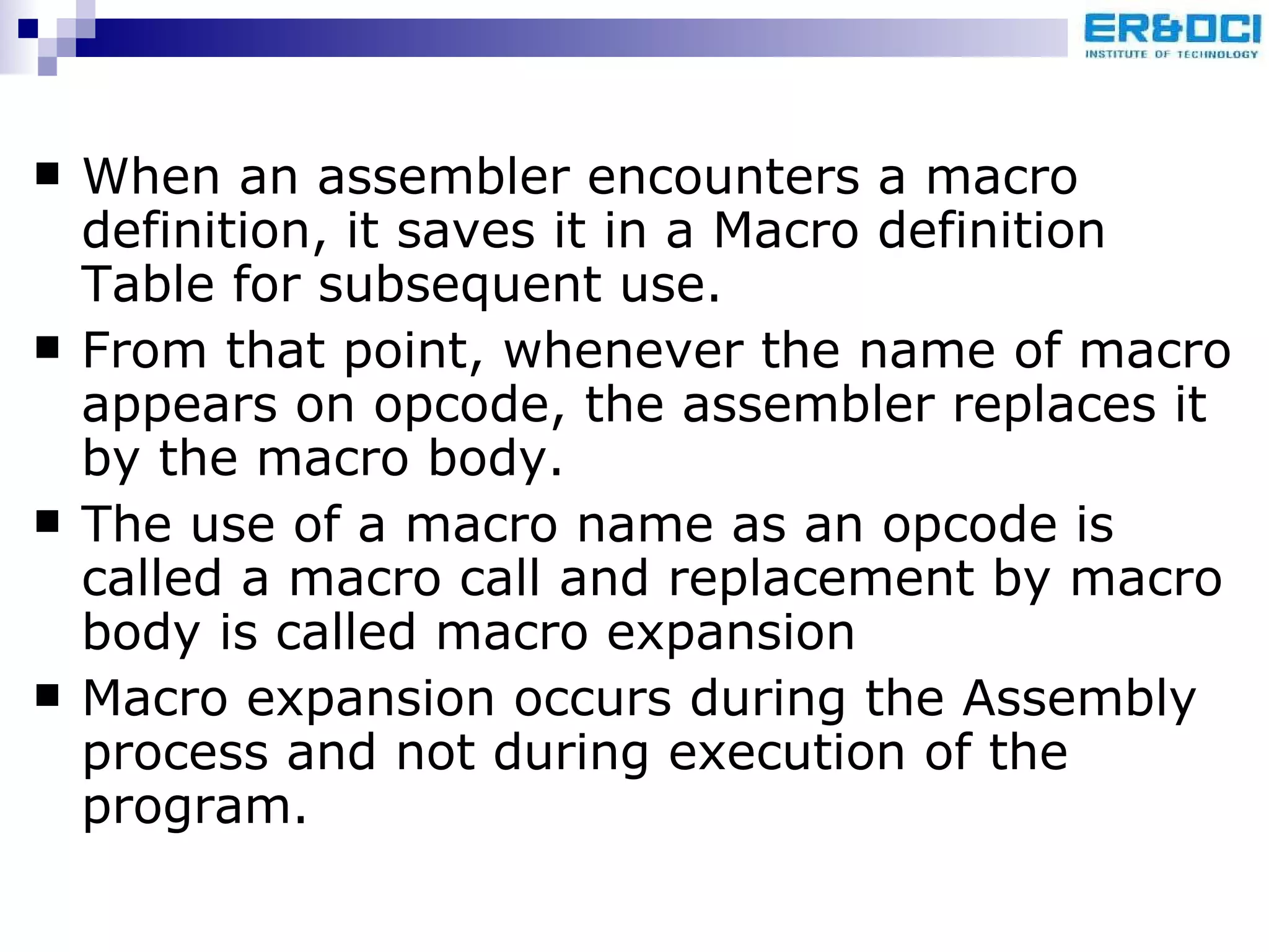 When an assembler encounters a macro definition, it saves it in a Macro definition Table for subsequent use. From that point, whenever the name of macro appears on opcode, the assembler replaces it by the macro body.  The use of a macro name as an opcode is called a macro call and replacement by macro body is called macro expansion Macro expansion occurs during the Assembly process and not during execution of the program. 